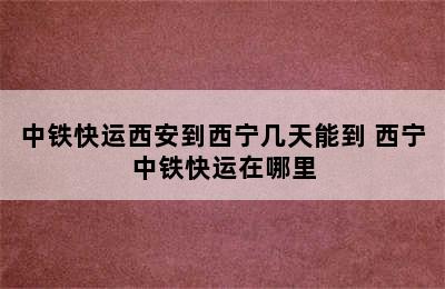 中铁快运西安到西宁几天能到 西宁中铁快运在哪里